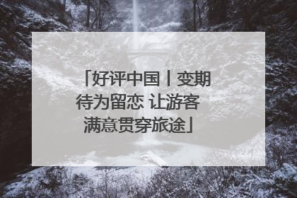 好评中国丨变期待为留恋 让游客满意贯穿旅途