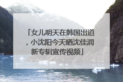 女儿明天在韩国出道，小沈阳今天晒沈佳润新专辑宣传视频