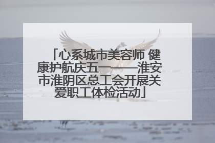 心系城市美容师 健康护航庆五一——淮安市淮阴区总工会开展关爱职工体检活动
