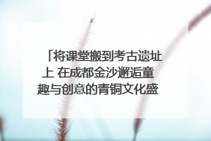 将课堂搬到考古遗址上 在成都金沙邂逅童趣与创意的青铜文化盛宴｜文化中国行