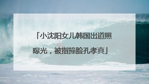 小沈阳女儿韩国出道照曝光，被指撞脸孔孝真