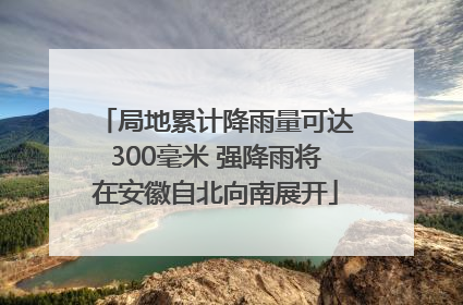 局地累计降雨量可达300毫米 强降雨将在安徽自北向南展开