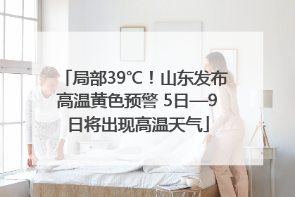 局部39℃！山东发布高温黄色预警 5日—9日将出现高温天气