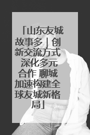山东友城故事多｜创新交流方式 深化多元合作 聊城加速构建全球友城新格局