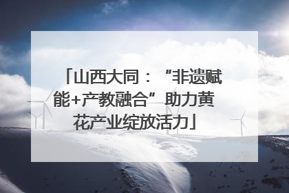 山西大同：“非遗赋能+产教融合”助力黄花产业绽放活力