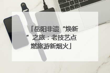 岳阳非遗“焕新”之旅：老技艺点燃旅游新烟火