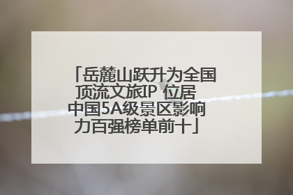 岳麓山跃升为全国顶流文旅IP 位居中国5A级景区影响力百强榜单前十