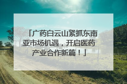 广药白云山紧抓东南亚市场机遇，开启医药产业合作新篇！