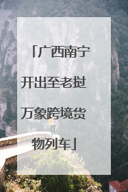广西南宁开出至老挝万象跨境货物列车