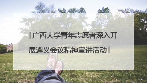 广西大学青年志愿者深入开展遵义会议精神宣讲活动