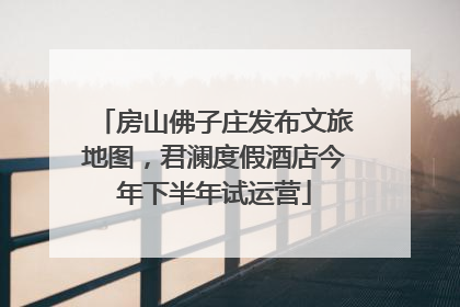 房山佛子庄发布文旅地图，君澜度假酒店今年下半年试运营