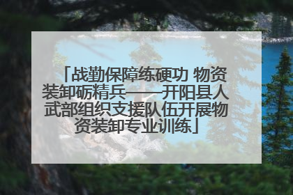 战勤保障练硬功 物资装卸砺精兵——开阳县人武部组织支援队伍开展物资装卸专业训练