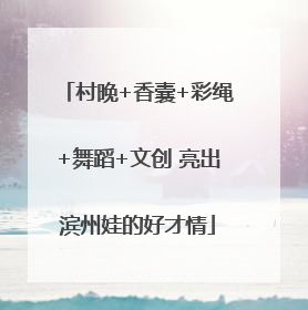 村晚+香囊+彩绳+舞蹈+文创 亮出滨州娃的好才情
