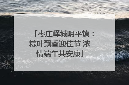 枣庄峄城阴平镇：粽叶飘香迎佳节 浓情端午共安康