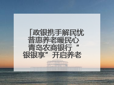 政银携手解民忧 普惠养老暖民心 青岛农商银行“银银享”开启养老新模式