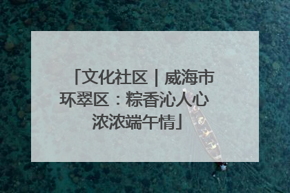 文化社区｜威海市环翠区：粽香沁人心 浓浓端午情