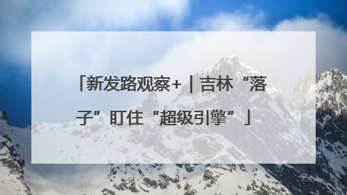 新发路观察+｜吉林“落子”盯住“超级引擎”