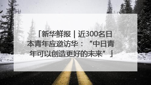 新华鲜报｜近300名日本青年应邀访华：“中日青年可以创造更好的未来”