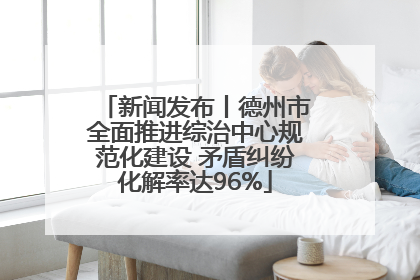 新闻发布丨德州市全面推进综治中心规范化建设 矛盾纠纷化解率达96%