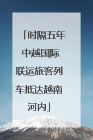 时隔五年 中越国际联运旅客列车抵达越南河内