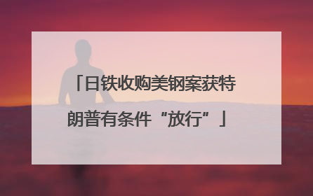 日铁收购美钢案获特朗普有条件“放行”