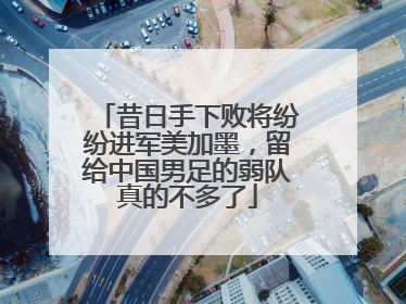 昔日手下败将纷纷进军美加墨，留给中国男足的弱队真的不多了