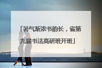 暑气渐浓书韵长，省第九届书法高研班开班