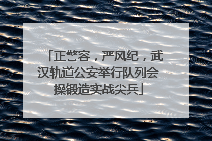 正警容，严风纪，武汉轨道公安举行队列会操锻造实战尖兵