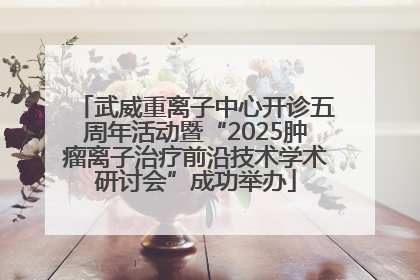武威重离子中心开诊五周年活动暨“2025肿瘤离子治疗前沿技术学术研讨会”成功举办