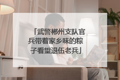 武警郴州支队官兵带着家乡味的粽子看望退伍老兵