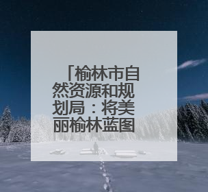 榆林市自然资源和规划局：将美丽榆林蓝图绘就到底
