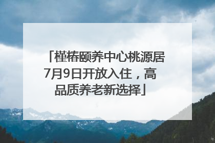 槿椿颐养中心桃源居7月9日开放入住，高品质养老新选择