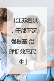 江苏泗洪：干部下沉强根基 治理提效惠民生
