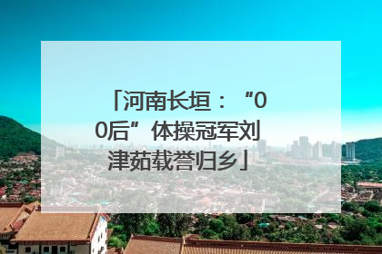 河南长垣：“00后”体操冠军刘津茹载誉归乡