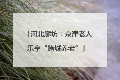 河北廊坊：京津老人乐享“跨城养老”