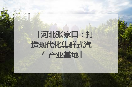 河北张家口：打造现代化集群式汽车产业基地