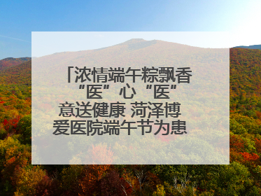 浓情端午粽飘香 “医”心“医”意送健康 菏泽博爱医院端午节为患者送祝福
