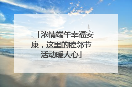 浓情端午幸福安康，这里的睦邻节活动暖人心