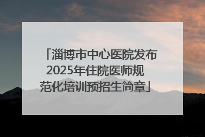 淄博市中心医院发布2025年住院医师规范化培训预招生简章