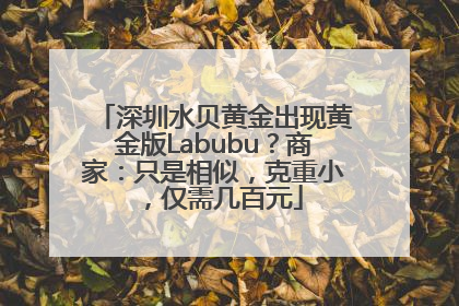 深圳水贝黄金出现黄金版Labubu？商家：只是相似，克重小，仅需几百元