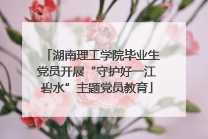 湖南理工学院毕业生党员开展“守护好一江碧水”主题党员教育
