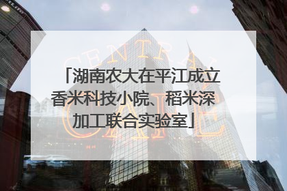 湖南农大在平江成立香米科技小院、稻米深加工联合实验室