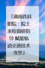 湖南铁科职院：院士来校调研指导 赋能轨道交通技术攻坚