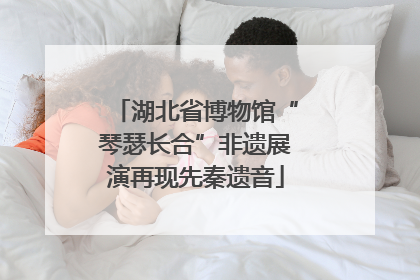 湖北省博物馆“琴瑟长合”非遗展演再现先秦遗音