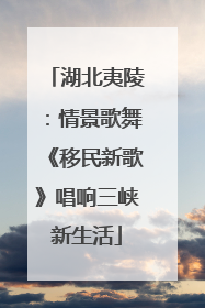 湖北夷陵：情景歌舞《移民新歌》唱响三峡新生活