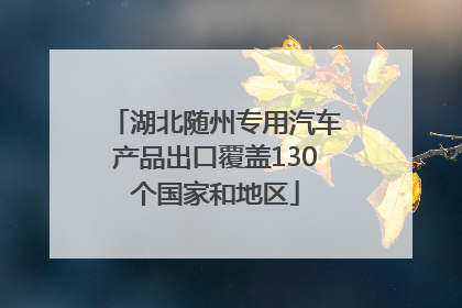 湖北随州专用汽车产品出口覆盖130个国家和地区