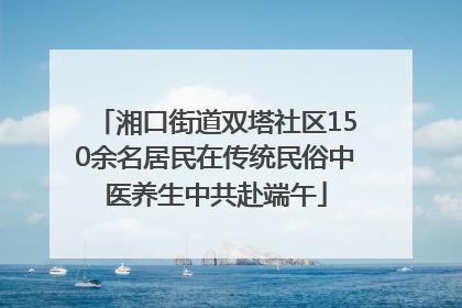 湘口街道双塔社区150余名居民在传统民俗中医养生中共赴端午