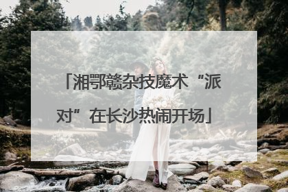 湘鄂赣杂技魔术“派对”在长沙热闹开场