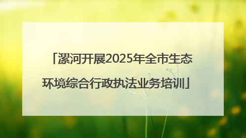 漯河开展2025年全市生态环境综合行政执法业务培训