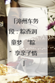 漳州车务段：粽香润童梦 “粽”享亲子情
